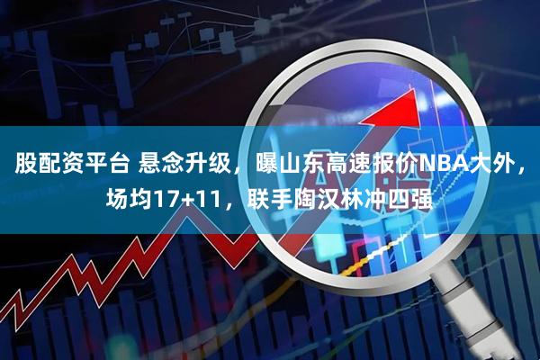 股配资平台 悬念升级，曝山东高速报价NBA大外，场均17+11，联手陶汉林冲四强