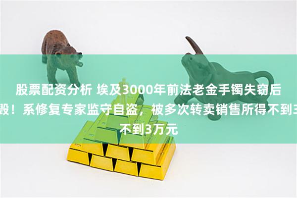股票配资分析 埃及3000年前法老金手镯失窃后被熔毁！系修复专家监守自盗，被多次转卖销售所得不到3万元