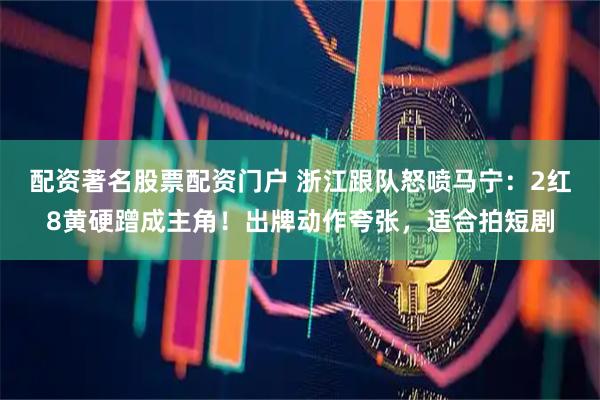 配资著名股票配资门户 浙江跟队怒喷马宁：2红8黄硬蹭成主角！出牌动作夸张，适合拍短剧