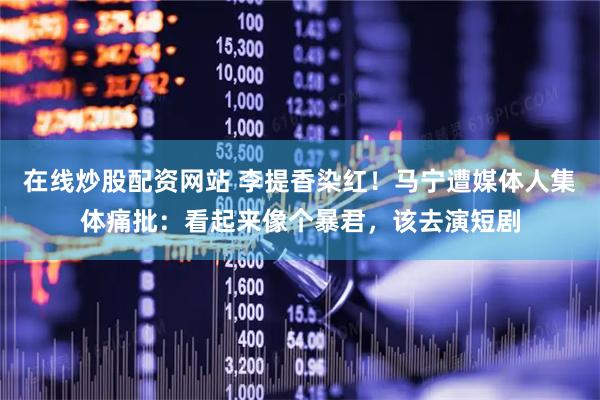 在线炒股配资网站 李提香染红！马宁遭媒体人集体痛批：看起来像个暴君，该去演短剧
