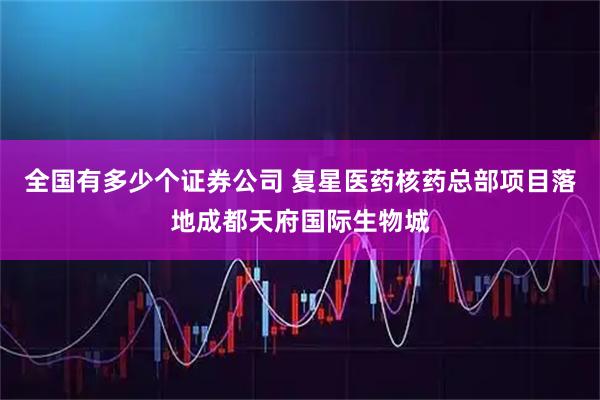 全国有多少个证券公司 复星医药核药总部项目落地成都天府国际生物城