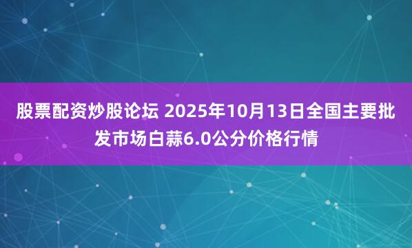 股票配资炒股论坛 2025年10月13日全国主要批发市场白蒜6.0公分价格行情