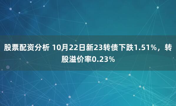 股票配资分析 10月22日新23转债下跌1.51%，转股溢价率0.23%