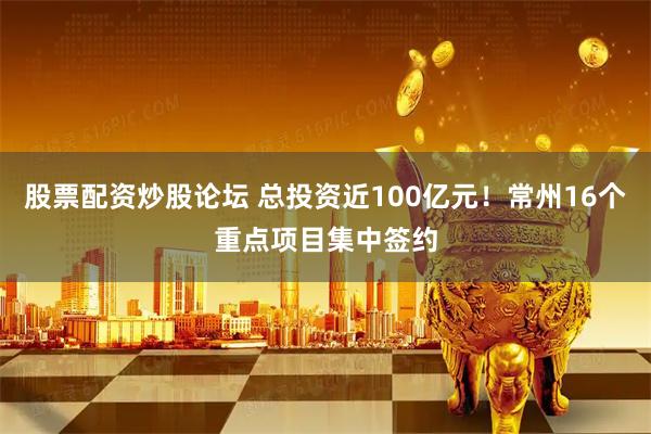股票配资炒股论坛 总投资近100亿元！常州16个重点项目集中签约